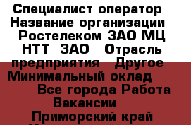 Специалист-оператор › Название организации ­ Ростелеком ЗАО МЦ НТТ, ЗАО › Отрасль предприятия ­ Другое › Минимальный оклад ­ 20 000 - Все города Работа » Вакансии   . Приморский край,Уссурийский г. о. 